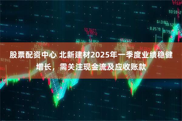 股票配資中心 北新建材2025年一季度業(yè)績(jī)穩(wěn)健增長(zhǎng)，需關(guān)注現(xiàn)金流及應(yīng)收賬款