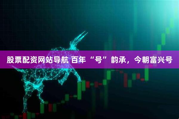 股票配資網(wǎng)站導(dǎo)航 百年 “號” 韻承，今朝富興號